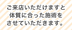 ご来店いただけますと体質に合った施術をさせていただきます。